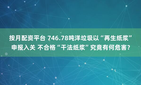 按月配资平台 746.78吨洋垃圾以“再生纸浆”申报入关 不合格“干法纸浆”究竟有何危害?