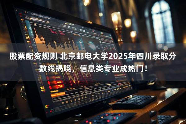 股票配资规则 北京邮电大学2025年四川录取分数线揭晓,信息类专业成热门!