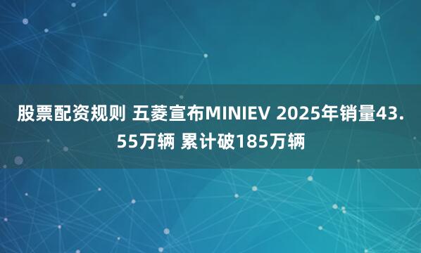 股票配资规则 五菱宣布MINIEV 2025年销量43.55万辆 累计破185万辆