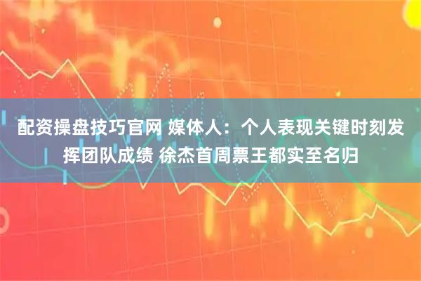 配资操盘技巧官网 媒体人：个人表现关键时刻发挥团队成绩 徐杰首周票王都实至名归