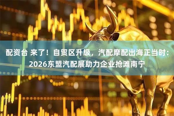 配资台 来了！自贸区升级，汽配摩配出海正当时：2026东盟汽配展助力企业抢滩南宁