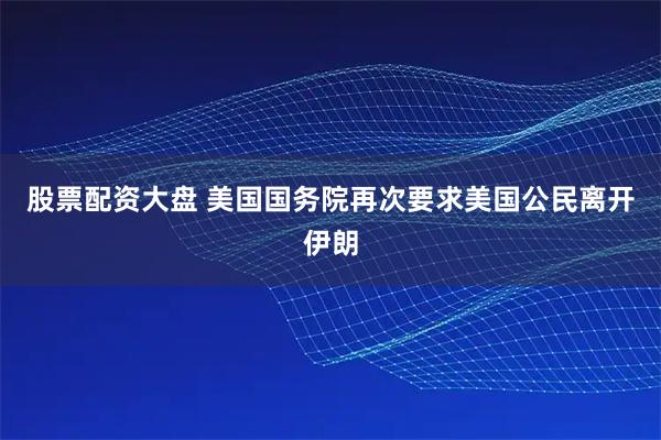 股票配资大盘 美国国务院再次要求美国公民离开伊朗