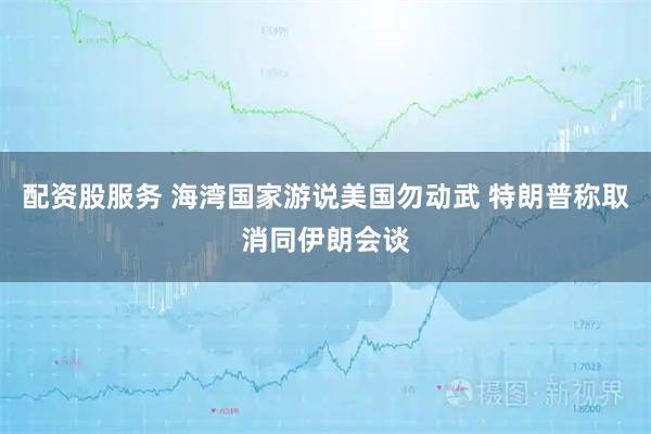 配资股服务 海湾国家游说美国勿动武 特朗普称取消同伊朗会谈