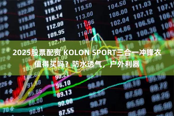 2025股票配资 KOLON SPORT三合一冲锋衣值得买吗？防水透气，户外利器