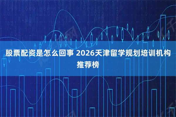 股票配资是怎么回事 2026天津留学规划培训机构推荐榜