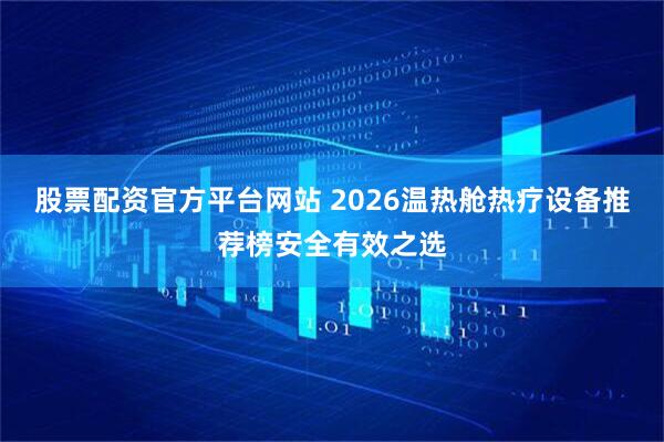 股票配资官方平台网站 2026温热舱热疗设备推荐榜安全有效之选