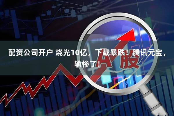 配资公司开户 烧光10亿，下载暴跌！腾讯元宝，输惨了！