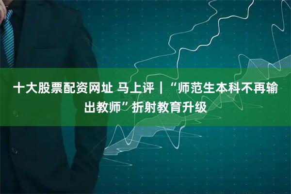 十大股票配资网址 马上评｜“师范生本科不再输出教师”折射教育升级