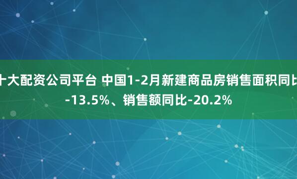 十大配资公司平台 中国1-2月新建商品房销售面积同比-13.5%、销售额同比-20.2%