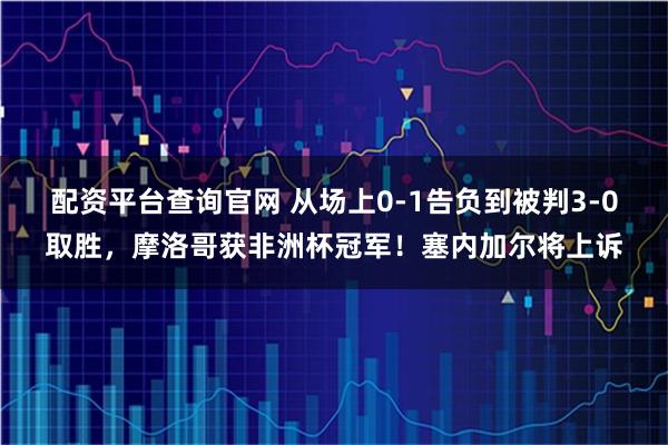 配资平台查询官网 从场上0-1告负到被判3-0取胜，摩洛哥获非洲杯冠军！塞内加尔将上诉