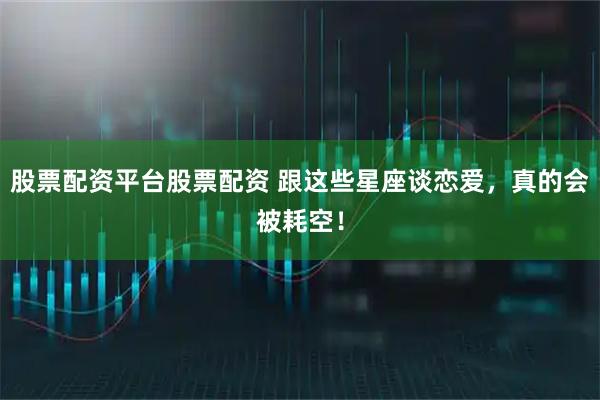 股票配资平台股票配资 跟这些星座谈恋爱，真的会被耗空！