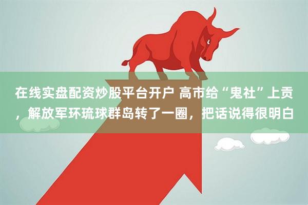 在线实盘配资炒股平台开户 高市给“鬼社”上贡，解放军环琉球群岛转了一圈，把话说得很明白