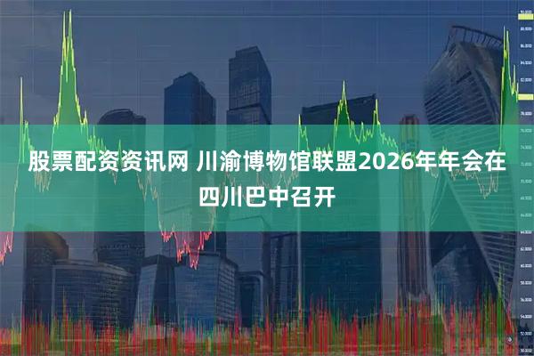 股票配资资讯网 川渝博物馆联盟2026年年会在四川巴中召开