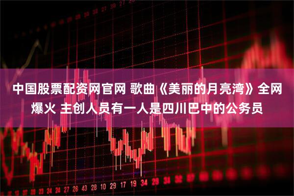 中国股票配资网官网 歌曲《美丽的月亮湾》全网爆火 主创人员有一人是四川巴中的公务员