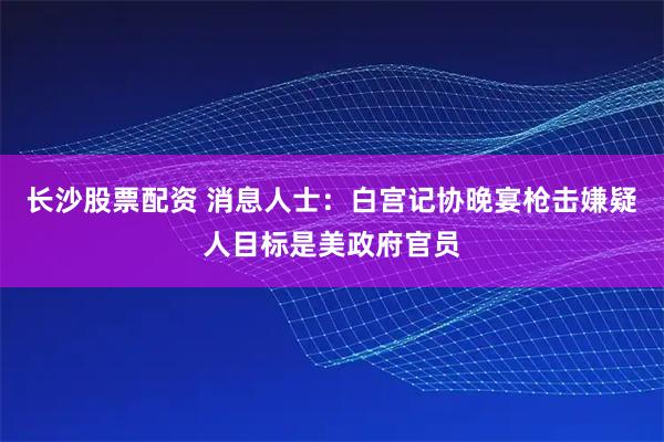 长沙股票配资 消息人士：白宫记协晚宴枪击嫌疑人目标是美政府官员