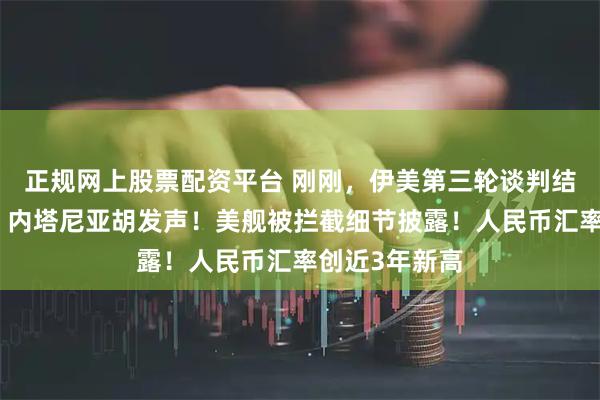 正规网上股票配资平台 刚刚，伊美第三轮谈判结束！特朗普、内塔尼亚胡发声！美舰被拦截细节披露！人民币汇率创近3年新高