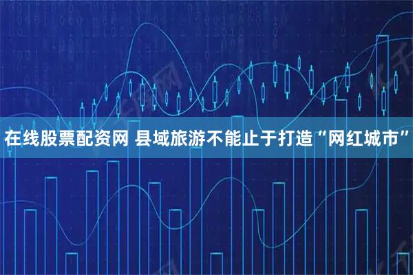 在线股票配资网 县域旅游不能止于打造“网红城市”