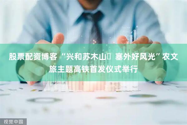 股票配资博客 “兴和苏木山・塞外好风光”农文旅主题高铁首发仪式举行