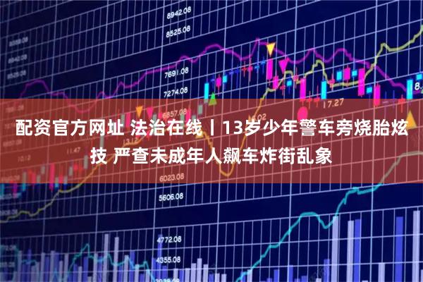 配资官方网址 法治在线丨13岁少年警车旁烧胎炫技 严查未成年人飙车炸街乱象